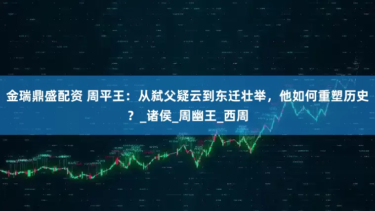 金瑞鼎盛配资 周平王：从弑父疑云到东迁壮举，他如何重塑历史？_诸侯_周幽王_西周