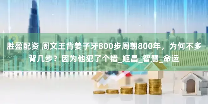 胜盈配资 周文王背姜子牙800步周朝800年，为何不多背几步？因为他犯了个错_姬昌_智慧_命运