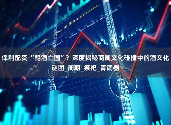 保利配资 “酗酒亡国”？深度揭秘商周文化碰撞中的酒文化谜团_周朝_祭祀_青铜器