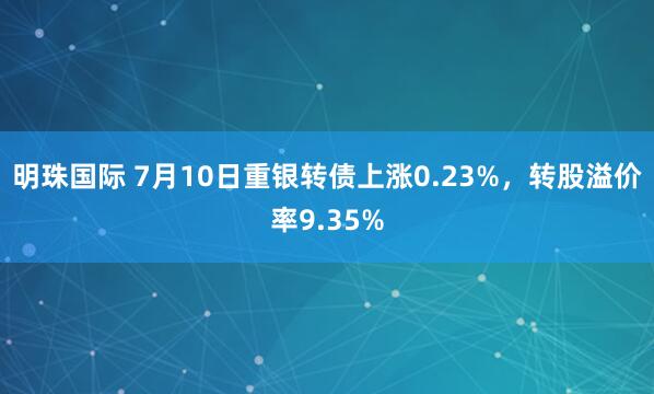 明珠国际 7月10日重银转债上涨0.23%，转股溢价率9.35%