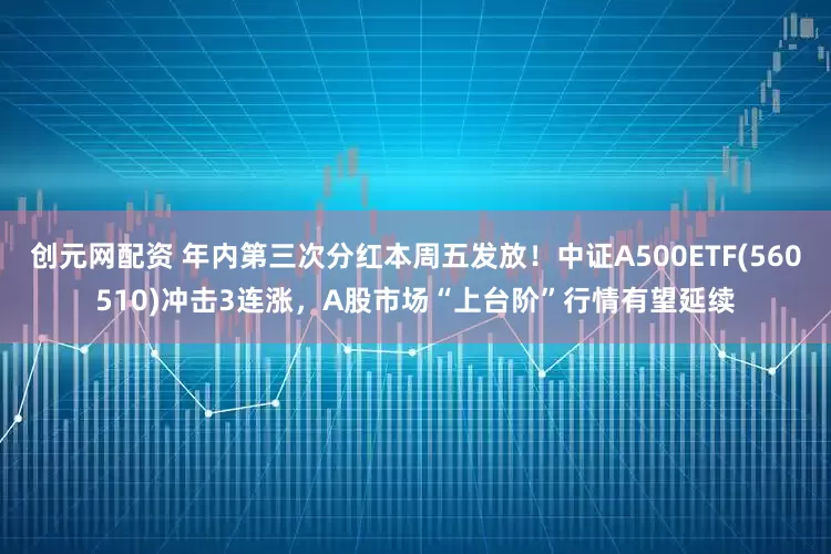 创元网配资 年内第三次分红本周五发放！中证A500ETF(560510)冲击3连涨，A股市场“上台阶”行情有望延续