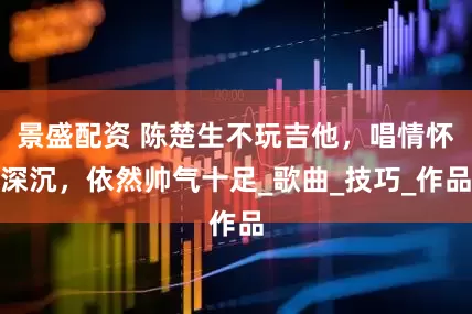 景盛配资 陈楚生不玩吉他，唱情怀深沉，依然帅气十足_歌曲_技巧_作品