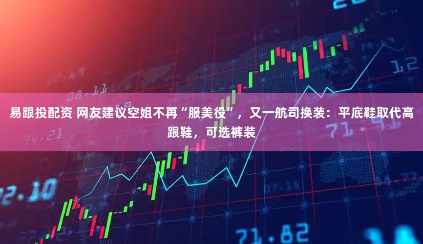 易跟投配资 网友建议空姐不再“服美役”，又一航司换装：平底鞋取代高跟鞋，可选裤装