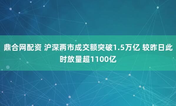 鼎合网配资 沪深两市成交额突破1.5万亿 较昨日此时放量超1100亿