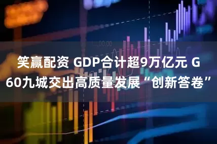 笑赢配资 GDP合计超9万亿元 G60九城交出高质量发展“创新答卷”