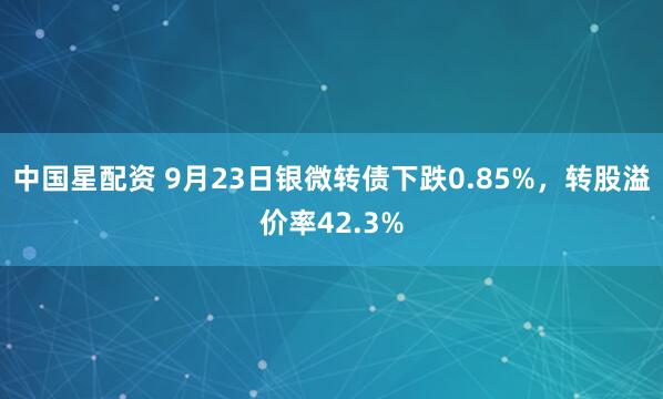 中国星配资 9月23日银微转债下跌0.85%，转股溢价率42.3%