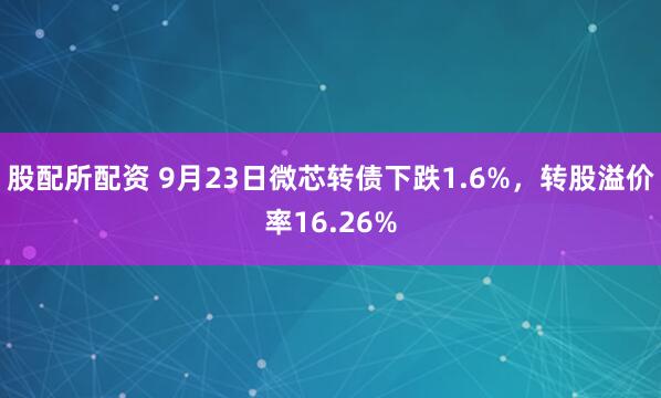股配所配资 9月23日微芯转债下跌1.6%，转股溢价率16.26%