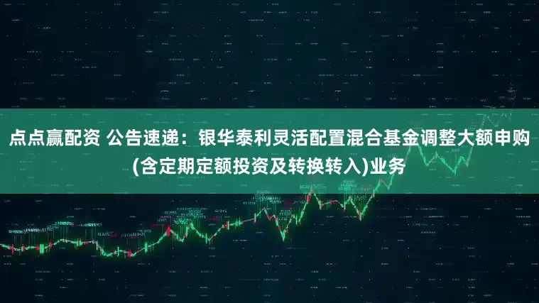 点点赢配资 公告速递：银华泰利灵活配置混合基金调整大额申购(含定期定额投资及转换转入)业务