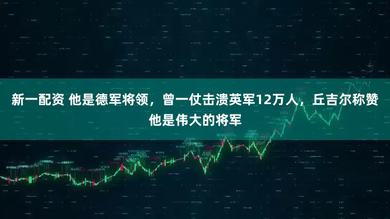 新一配资 他是德军将领，曾一仗击溃英军12万人，丘吉尔称赞他是伟大的将军