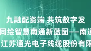 九融配资端 共筑数字发展新基石 同绘智慧南通新蓝图——南通分公司与江苏通光电子线缆股份有限公司签署战略合作协议