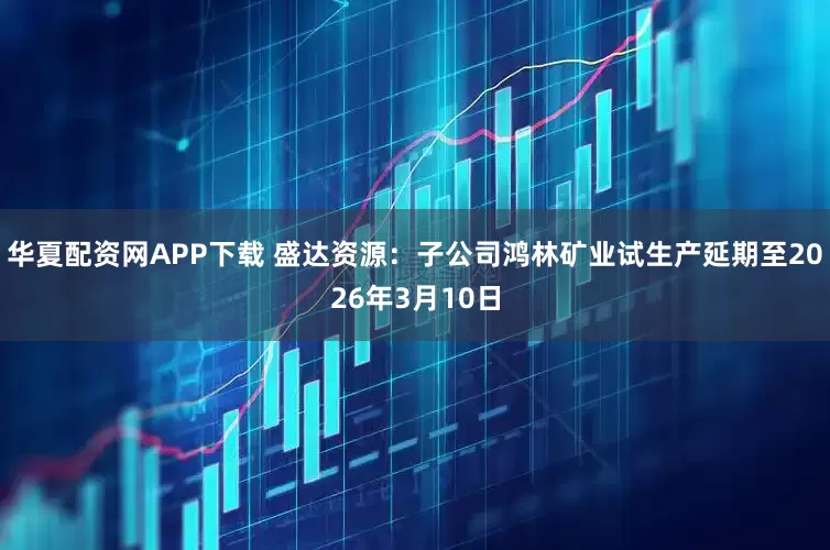 华夏配资网APP下载 盛达资源：子公司鸿林矿业试生产延期至2026年3月10日