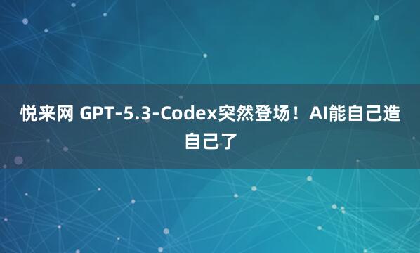 悦来网 GPT-5.3-Codex突然登场！AI能自己造自己了